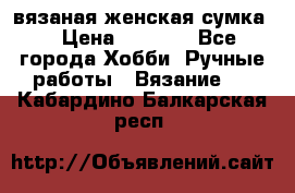вязаная женская сумка  › Цена ­ 2 500 - Все города Хобби. Ручные работы » Вязание   . Кабардино-Балкарская респ.
